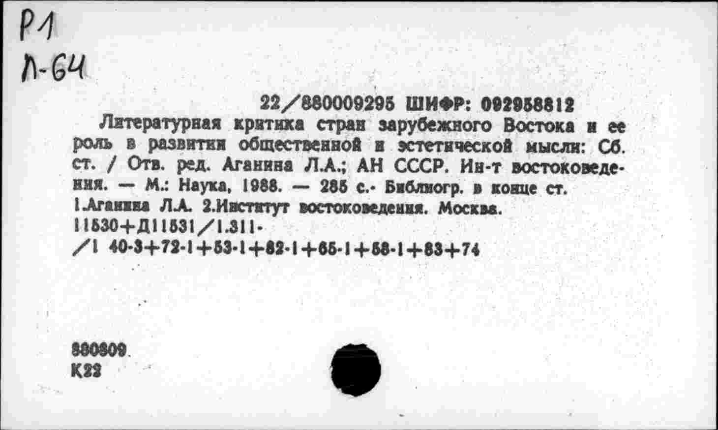 ﻿1\-СЧ
22/880009295 ШИФР: 092958812
Литературная критика стран зарубежного Востока и ее роль в развитии общественной и эстетической мысли: Сб. ст. / Отв. ред. Аганина ЛА.; АН СССР. Ин-т востоковедения. — М.: Наука, 1888. — 285 с.- Библиогр. в конце ст.
1 Аганина ЛА 2.Институт востоковедения. Москва. 11530+Д11531/1.311-
/I 40-3+72-1 +53-1 +82-1 +55-1 +58-1 +83+74
880809 К22